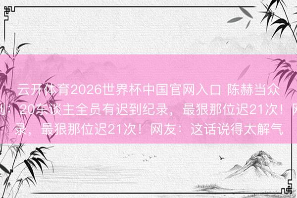 云开体育2026世界杯中国官网入口 陈赫当众发飙叱咤新东谈主迟到：20东谈主全员有迟到纪录，最狠那位迟21次！网友：这话说得太解气
