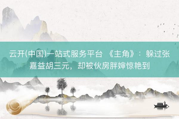 云开(中国)一站式服务平台 《主角》:躲过张嘉益胡三元,却被伙房胖婶惊艳到