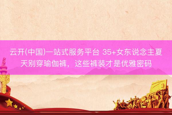 云开(中国)一站式服务平台 35+女东说念主夏天别穿瑜伽裤,这些裤装才是优雅密码