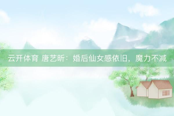 云开体育 唐艺昕：婚后仙女感依旧，魔力不减