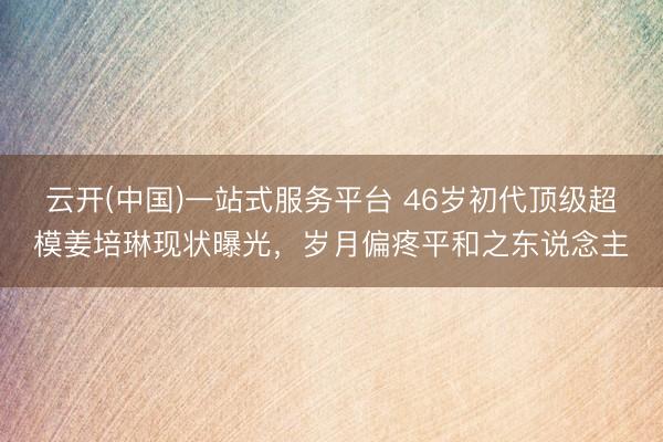 云开(中国)一站式服务平台 46岁初代顶级超模姜培琳现状曝光,岁月偏疼平和之东说念主