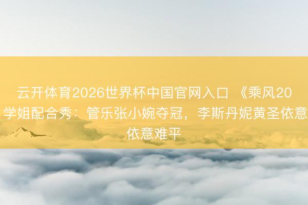云开体育2026世界杯中国官网入口 《乘风2026》学姐配合秀：管乐张小婉夺冠，李斯丹妮黄圣依意难平