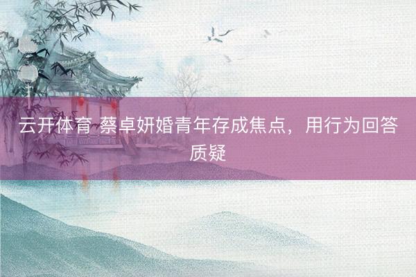 云开体育 蔡卓妍婚青年存成焦点，用行为回答质疑