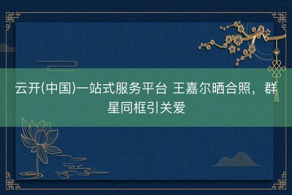 云开(中国)一站式服务平台 王嘉尔晒合照，群星同框引关爱