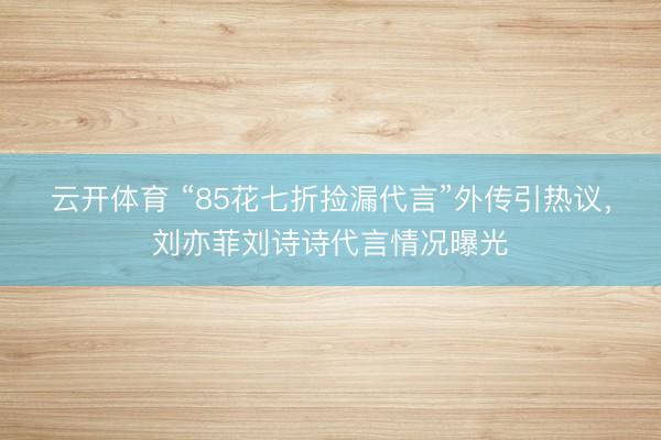 云开体育 “85花七折捡漏代言”外传引热议，刘亦菲刘诗诗代言情况曝光