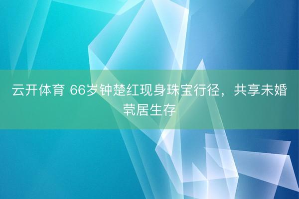 云开体育 66岁钟楚红现身珠宝行径，共享未婚茕居生存
