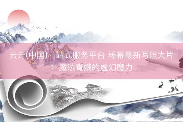 云开(中国)一站式服务平台 杨幂最新写照大片：魔法青娥的虚幻魔力