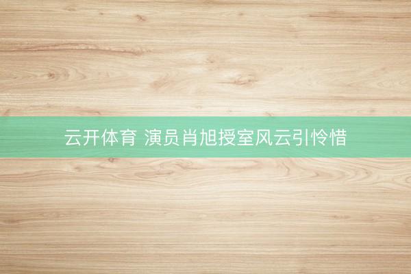 云开体育 演员肖旭授室风云引怜惜