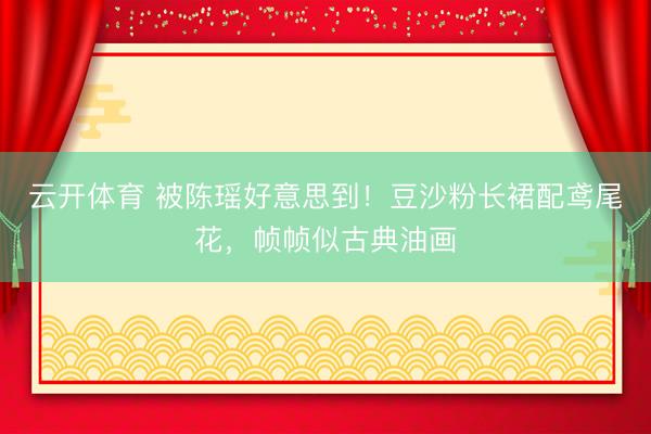 云开体育 被陈瑶好意思到！豆沙粉长裙配鸢尾花，帧帧似古典油画