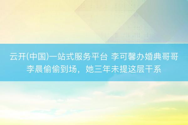 云开(中国)一站式服务平台 李可馨办婚典哥哥李晨偷偷到场，她三年未提这层干系