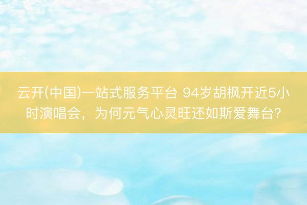 云开(中国)一站式服务平台 94岁胡枫开近5小时演唱会，为何元气心灵旺还如斯爱舞台？