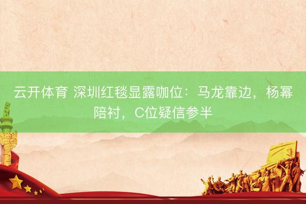 云开体育 深圳红毯显露咖位：马龙靠边，杨幂陪衬，C位疑信参半