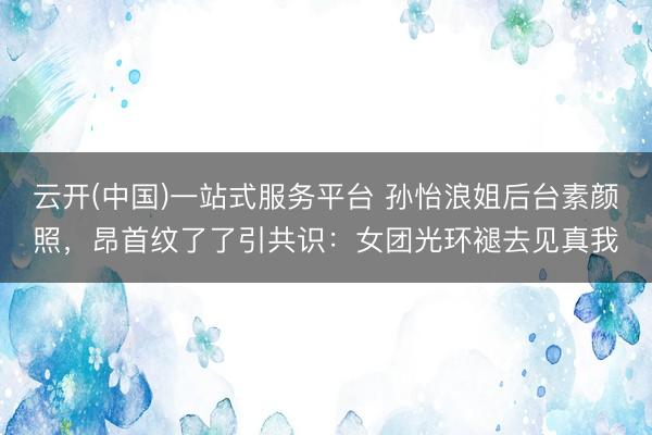 云开(中国)一站式服务平台 孙怡浪姐后台素颜照，昂首纹了了引共识：女团光环褪去见真我