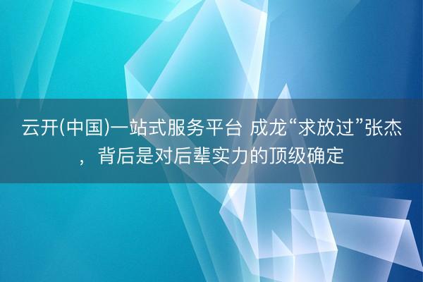 云开(中国)一站式服务平台 成龙“求放过”张杰，背后是对后辈实力的顶级确定