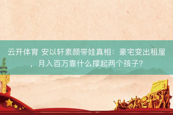 云开体育 安以轩素颜带娃真相：豪宅变出租屋，月入百万靠什么撑起两个孩子？