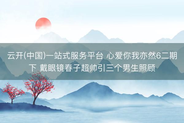 云开(中国)一站式服务平台 心爱你我亦然6二期下 戴眼镜春子超帅引三个男生照顾