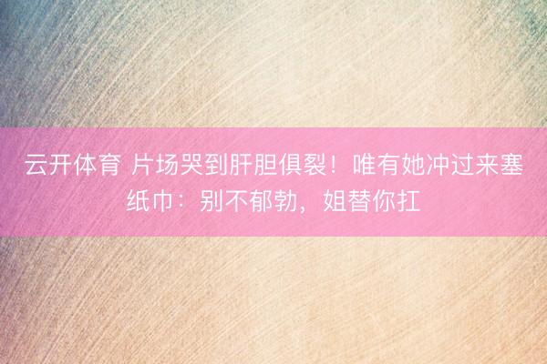云开体育 片场哭到肝胆俱裂！唯有她冲过来塞纸巾：别不郁勃，姐替你扛
