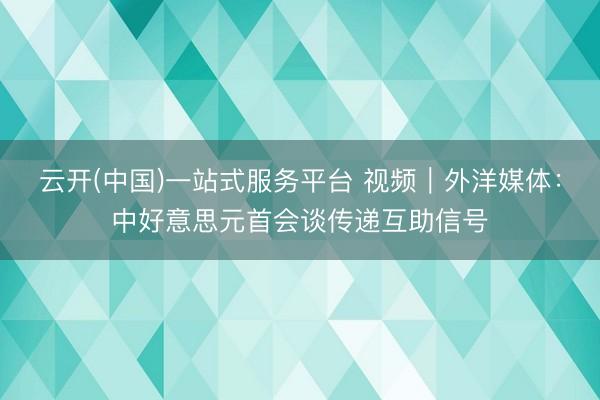 云开(中国)一站式服务平台 视频｜外洋媒体：中好意思元首会谈传递互助信号