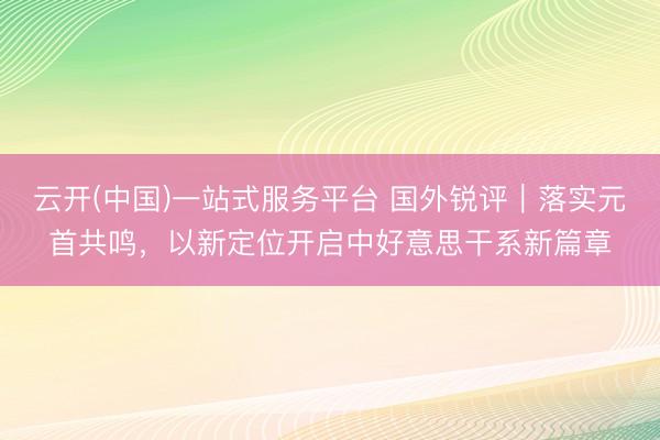 云开(中国)一站式服务平台 国外锐评｜落实元首共鸣，以新定位开启中好意思干系新篇章