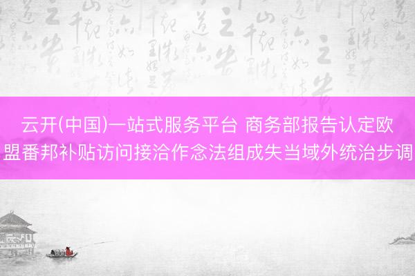 云开(中国)一站式服务平台 商务部报告认定欧盟番邦补贴访问接洽作念法组成失当域外统治步调