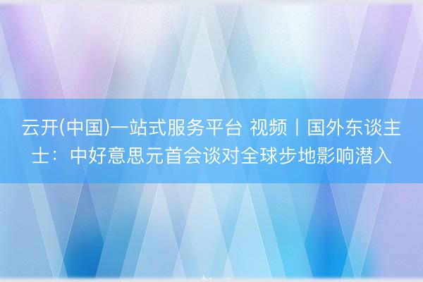 云开(中国)一站式服务平台 视频丨国外东谈主士：中好意思元首会谈对全球步地影响潜入