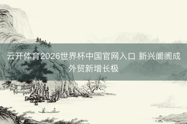 云开体育2026世界杯中国官网入口 新兴阛阓成外贸新增长极