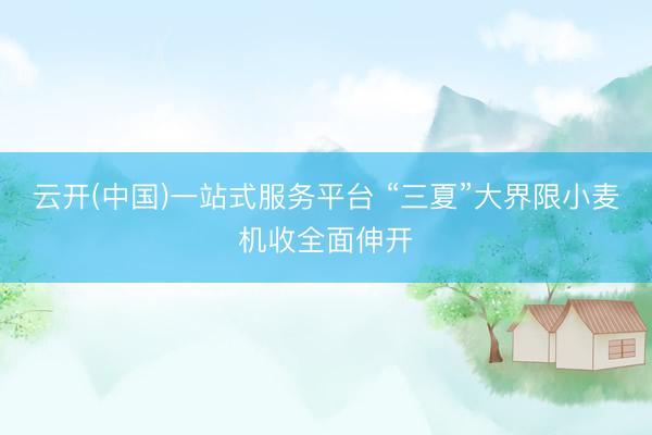 云开(中国)一站式服务平台 “三夏”大界限小麦机收全面伸开