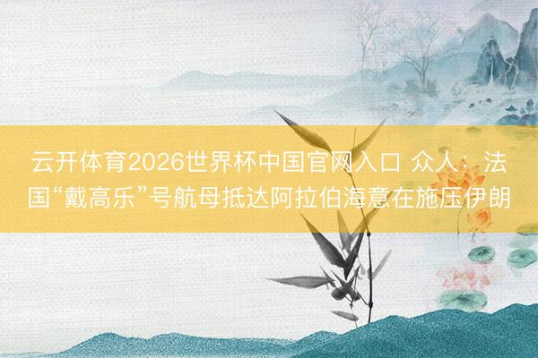 云开体育2026世界杯中国官网入口 众人:法国“戴高乐”号航母抵达阿拉伯海意在施压伊朗