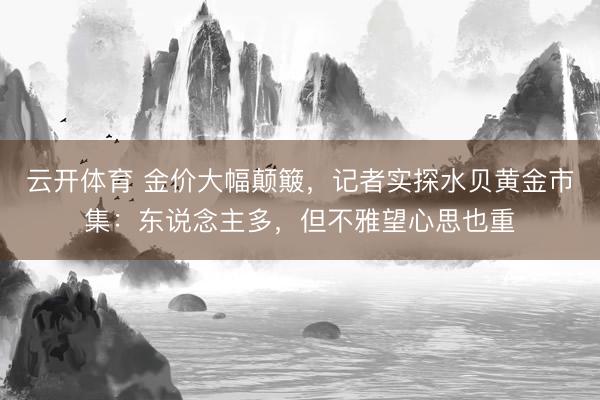 云开体育 金价大幅颠簸，记者实探水贝黄金市集：东说念主多，但不雅望心思也重