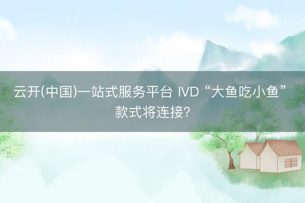 云开(中国)一站式服务平台 IVD “大鱼吃小鱼” 款式将连接？