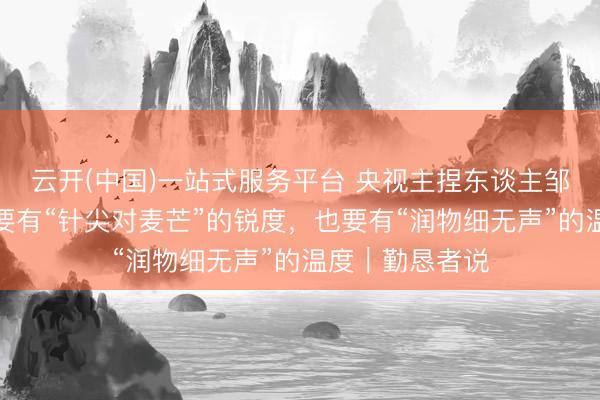云开(中国)一站式服务平台 央视主捏东谈主邹韵：海听说播要有“针尖对麦芒”的锐度，也要有“润物细无声”的温度｜勤恳者说