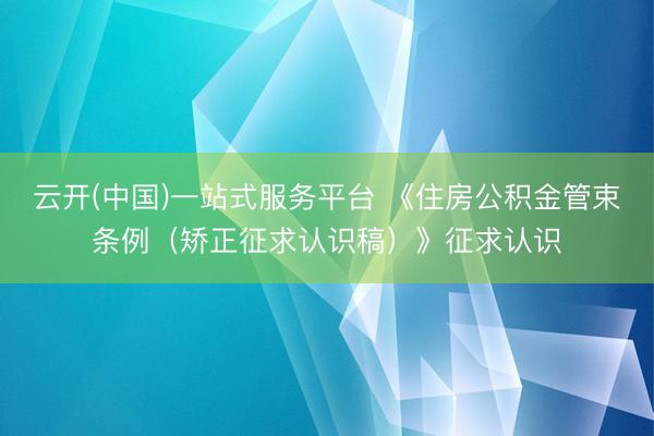 云开(中国)一站式服务平台 《住房公积金管束条例（矫正征求认识稿）》征求认识