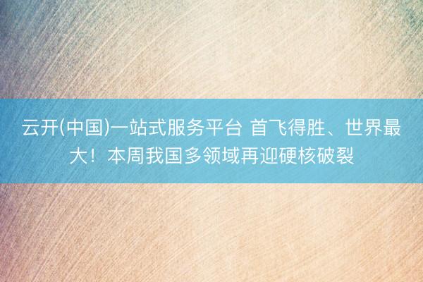 云开(中国)一站式服务平台 首飞得胜、世界最大！本周我国多领域再迎硬核破裂