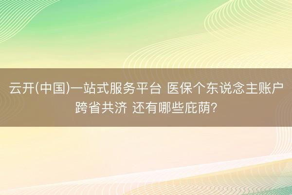 云开(中国)一站式服务平台 医保个东说念主账户跨省共济 还有哪些庇荫？