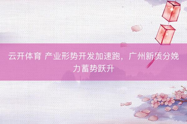 云开体育 产业形势开发加速跑,广州新质分娩力蓄势跃升