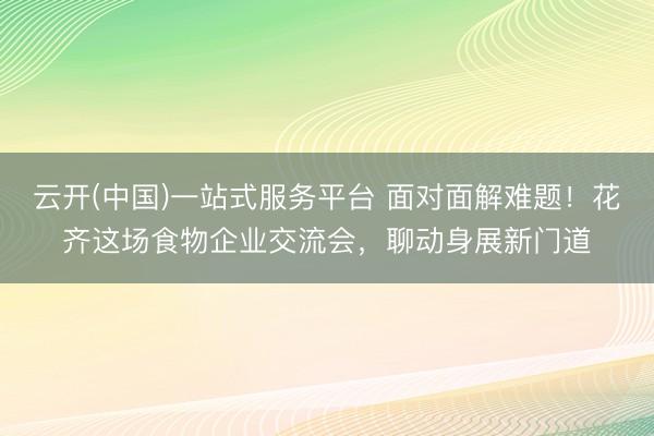 云开(中国)一站式服务平台 面对面解难题！花齐这场食物企业交流会，聊动身展新门道