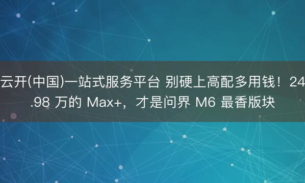 云开(中国)一站式服务平台 别硬上高配多用钱！24.98 万的 Max+，才是问界 M6 最香版块