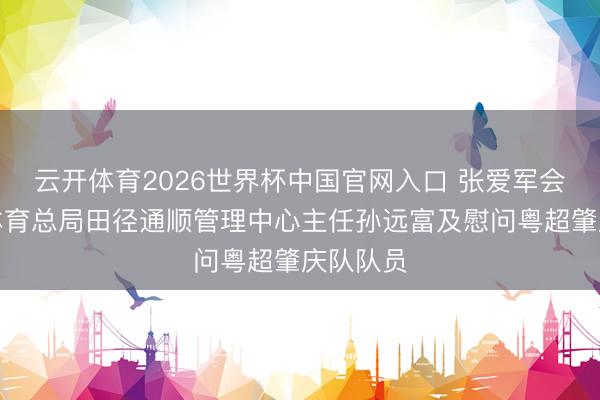 云开体育2026世界杯中国官网入口 张爱军会见国度体育总局田径通顺管理中心主任孙远富及慰问粤超肇庆队队员