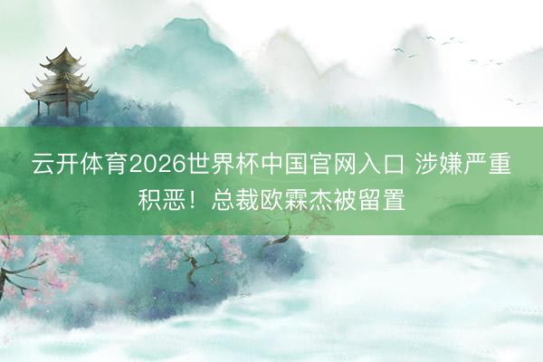 云开体育2026世界杯中国官网入口 涉嫌严重积恶！总裁欧霖杰被留置