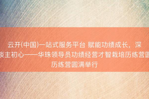 云开(中国)一站式服务平台 赋能功绩成长，深耕育东谈主初心——华珠领导员功绩经营才智栽培历练营圆满举行