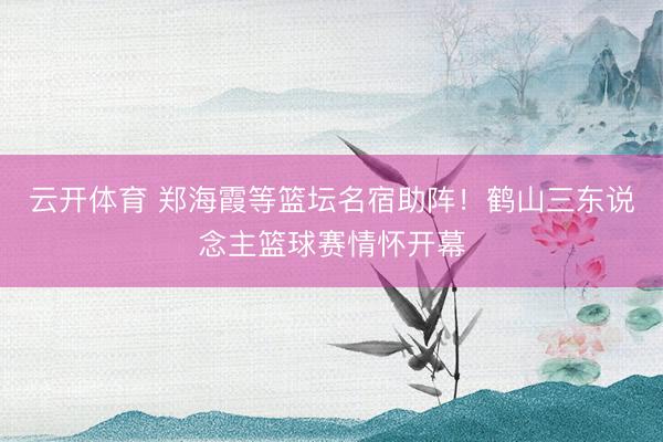 云开体育 郑海霞等篮坛名宿助阵！鹤山三东说念主篮球赛情怀开幕