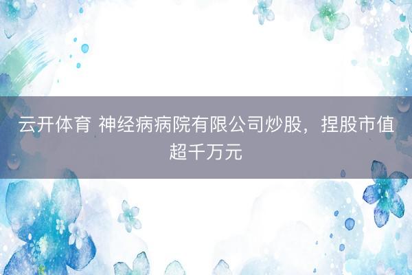 云开体育 神经病病院有限公司炒股,捏股市值超千万元