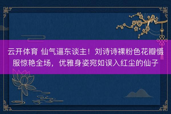 云开体育 仙气逼东谈主！刘诗诗裸粉色花瓣慑服惊艳全场，优雅身姿宛如误入红尘的仙子