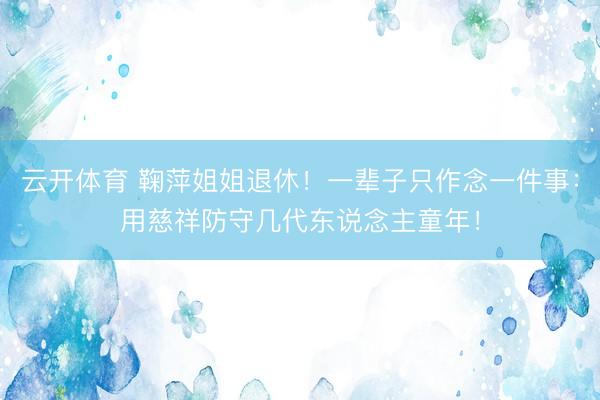 云开体育 鞠萍姐姐退休！一辈子只作念一件事：用慈祥防守几代东说念主童年！