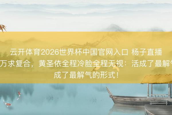 云开体育2026世界杯中国官网入口 杨子直播间刷十几万求复合，黄圣依全程冷脸全程无视：活成了最解气的形式！