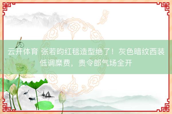 云开体育 张若昀红毯造型绝了!灰色暗纹西装低调糜费,贵令郎气场全开