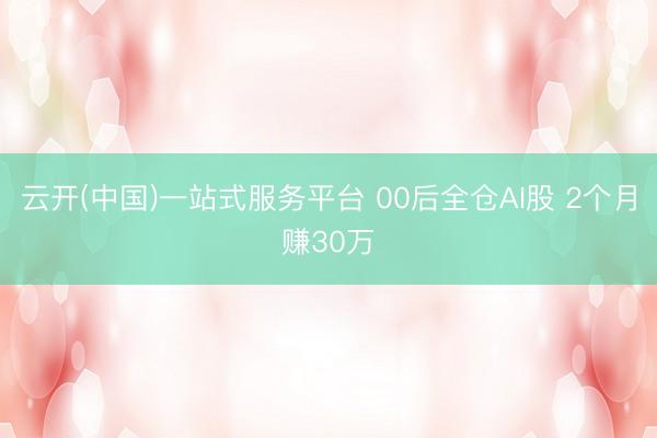云开(中国)一站式服务平台 00后全仓AI股 2个月赚30万
