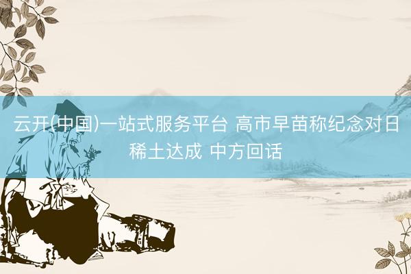 云开(中国)一站式服务平台 高市早苗称纪念对日稀土达成 中方回话