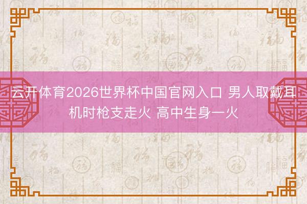 云开体育2026世界杯中国官网入口 男人取戴耳机时枪支走火 高中生身一火