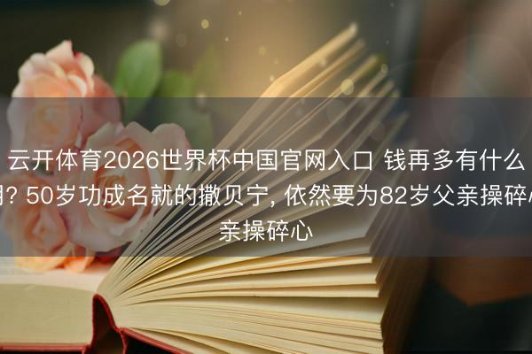 云开体育2026世界杯中国官网入口 钱再多有什么用? 50岁功成名就的撒贝宁， 依然要为82岁父亲操碎心